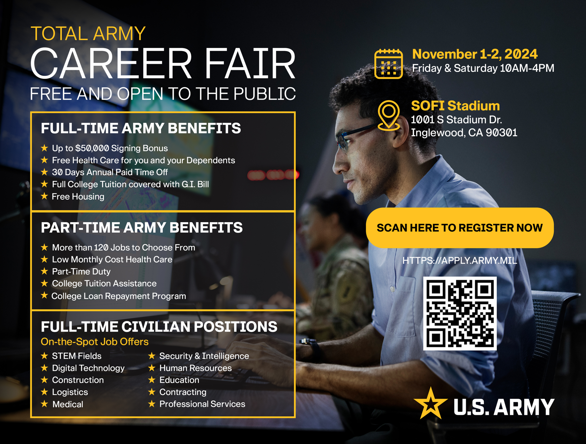 TOTAL ARMY CAREER FAIR FREE AND OPEN TO THE PUBLIC November 1-2, 2024 O SOFI Stadium Parking Friday & Saturday 10AM-4PM 10015 Stadkm Dr. Parking Lot C Inglewood, CA 90301 Stadium Entry: Entry 4 FULL-TIME ARMY BENEFITS PART-TIME ARMY BENEFITS FULL-TIME CIVILIAN POSITIONS On-the-Spot Job Offer # Up to $50,000 Signing Bonus . More than 120 Jobs to Choose From * STEM Fields Free Health Care for you and your Dependents * Low Monthly Cost Health Care Security & Inceligence * 30 Days Annual Paid Time Off Part-Time Duny Digital Technology * Human Resources Full College Tuition covered with G.I. B * College Tuition Aspistanos Construction # Education . Free Housing k Contracting * College Loan Repayment Program Logincs Medical * Professional Services U.S. ARMY REGISTER NOW > https://apply.army.mil/ 