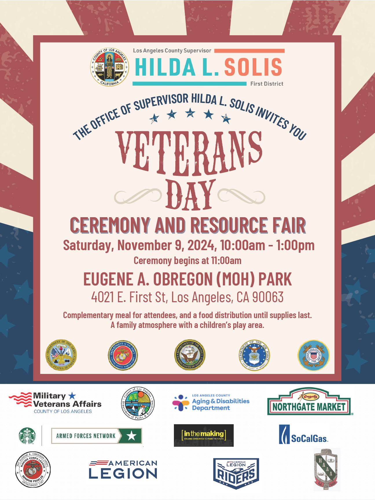 Los Angeles County Supervisor
HILDA L. SOLIS
First District
THE OFFICE OF SUPERVISOR HILDA L. SOLIS INVITES YOU
WTES YOU
*
VETERANS
DAY
CEREMONY AND RESOURCE FAIR
Saturday, November 9, 2024, 10:00am - 1:00pm
Ceremony begins at 11:00am
EUGENE A. OBREGON (MOH) PARK
4021 E. First St, Los Angeles, CA 90063
Complementary meal for attendees, and a food distribution until supplies last.
A family atmosphere with a children's play area.

