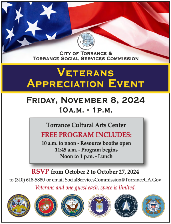 CITY OF TORRANCE &
TORRANCE SOCIAL SERVICES COMMISSION
VETERANS
APPRECIATION EVENT
FRIDAY, NOVEMBER 8, 2024
10A.M. - 1P.M.
Torrance Cultural Arts Center
FREE PROGRAM INCLUDES:
10 a.m. to noon - Resource booths open
11:45 a.m. - Program begins
Noon to 1 p.m. - Lunch
RSVP from October 2 to October 27, 2024
to (310) 618-5880 or email SocialServicesCommission@TorranceCA.Gov
Veterans and one guest each, space is limited.
