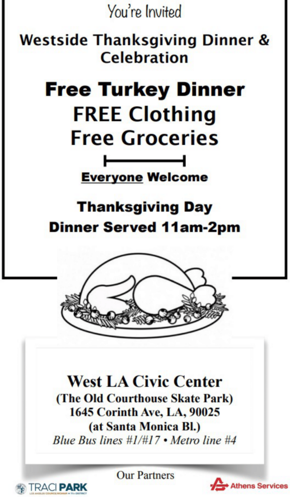 You're invited to the Westside Thanksgiving Dinner & Celebration. Free Turkey Dinner, Free Clothing, Free Groceries. Everyone is welcome. Thanksgiving Day. Dinner served from 11 am to 2 pm. Located at the West LA Civic Center (The Old Courthouse Skate Park), 1645 Corinthy Ave, Los Angeles, 90025 (at Santa Monica Blvd.) Blue Bus Line #1/#17 and Metro Line #4.