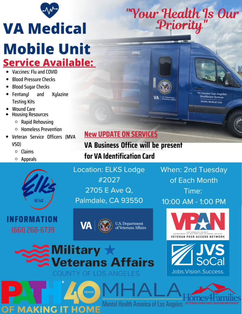 VA Medical Mobile Unit "Your Health Is Our Priority" Service Available: Vaccines: Flu and COVID Blood Pressure Checks Blood SugarChecks Fentanyl and Xylazine Testing Kits Wound Care Housing Resources Rapid Rehousing Homeless Prevention Veteran Service Officers (MVA VSO) Claims Appeals New UPDATE ON SERVICES VA Business Office will be present for VA Identification Card Location: ELKS Lodge #2027 2705 E Ave Q, Palmdale, CA 93550 When: 2nd Tuesday of Each Month Time: 10:00 AM - 1:00 PM INFORMATION (661) 268-6739 ELKS USA, VA U.S. DEPARTMENT OF VETERAN AFFAIRS, VETERAN PEER ACCESS NETWORK, COUNTY OF LOS ANGELES MILITARY & VETERANS AFFAIRS, PATH 40 YEARS OF MAKING IT HOME, MHALA MENTAL HEALTH AMERICA OF LOS ANGELES, HOMES4FAMILIES VETERAN ENRICHED NEIGHBORHOODS