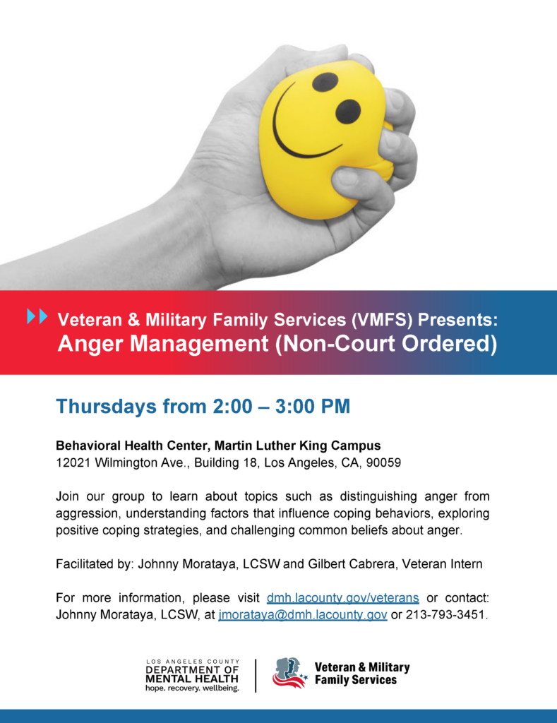 Veteran & Military Family Services (VMFS) Presents: Anger Management (Non-Court Ordered) Thursdays from 2:00 – 3:00 PM Behavioral Health Center, Martin Luther King Campus 12021 Wilmington Ave., Building 18, Los Angeles, CA, 90059 Join our group to learn about topics such as distinguishing anger from aggression, understanding factors that influence coping behaviors, exploring positive coping strategies, and challenging common beliefs about anger. Facilitated by: Johnny Morataya, LCSW and Gilbert Cabrera, Veteran Intern For more information, please visit dmh.lacounty.gov/veterans or contact: Johnny Morataya, LCSW, at jmorataya@dmh.lacounty.gov or 213-793-3451.