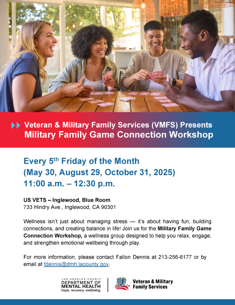 Veteran & Military Family Services (VMFS) Presents Military Family Game Connection Workshop Every 5th Friday of the Month (May 30, August 29, October 31, 2025) 11:00 a.m. – 12:30 p.m. US VETS – Inglewood, Blue Room 733 Hindry Ave., Inglewood, CA 90301 Wellness isn’t just about managing stress — it’s about having fun, building connections, and creating balance in life! Join us for the Military Family Game Connection Workshop, a wellness group designed to help you relax, engage, and strengthen emotional wellbeing through play. For more information, please contact Fallon Dennis at 213-256-6177 or by email at fdennis@dmh.lacounty.gov.