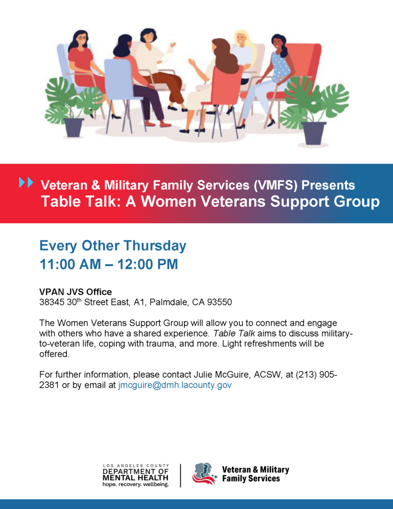 Veteran & Military Family Services (VMFS) Presents Table Talk: A Women Veterans Support Group Every Other Thursday 11:00 AM – 12:00 PM VPAN JVS Office 38345 30th Street East, A1, Palmdale, CA 93550 The Women Veterans Support Group will allow you to connect and engage with others who have a shared experience. Table Talk aims to discuss militaryto- veteran life, coping with trauma, and more. Light refreshments will be offered. For further information, please contact Julie McGuire, ACSW, at (213) 905- 2381 or by email at jmcguire@dmh.lacounty.gov