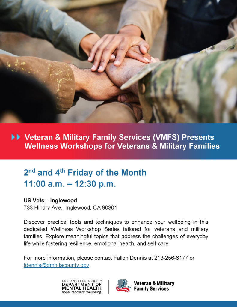 Veteran & Military Family Services (VMFS) Presents Wellness Workshops for Veterans & Military Families 2nd and 4th Friday of the Month 11:00 a.m. – 12:30 p.m. US Vets – Inglewood 733 Hindry Ave., Inglewood, CA 90301 Discover practical tools and techniques to enhance your wellbeing in this dedicated Wellness Workshop Series tailored for veterans and military families. Explore meaningful topics that address the challenges of everyday life while fostering resilience, emotional health, and self-care. For more information, please contact Fallon Dennis at 213-256-6177 or fdennis@dmh.lacounty.gov.