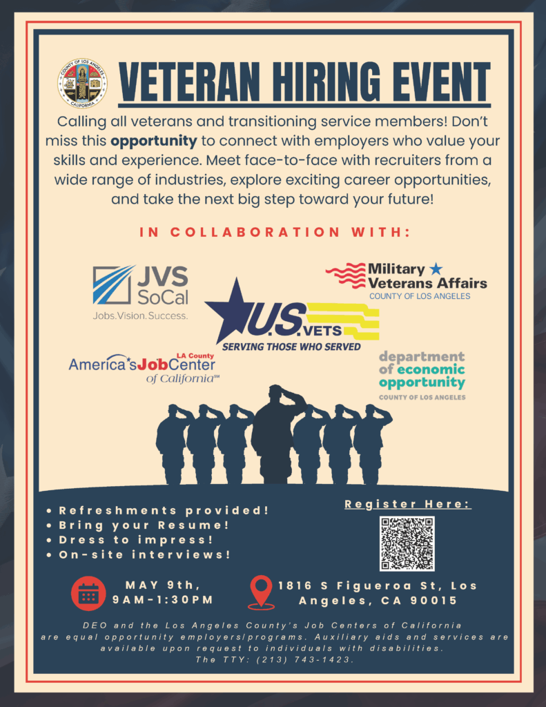 I N C O L L A B O R A T I O N W I T H :
VETERAN HIRING EVENT
1 8 1 6 S F i g u e r o a S t , L o s
A n g e l e s , C A 9 0 0 1 5
Calling all veterans and transitioning service members! Don’t
miss this opportunity to connect with employers who value your
skills and experience. Meet face-to-face with recruiters from a
wide range of industries, explore exciting career opportunities,
and take the next big step toward your future!
R e f r e s h m e n t s p r o v i d e d ! R e g i s t e r H e r e :
B r i n g y o u r R e s u m e !
D r e s s t o i m p r e s s !
O n - s i t e i n t e r v i e w s !
M A Y 9 t h ,
9 A M - 1 : 3 0 P M
D E O a n d t h e L o s A n g e l e s C o u n t y ’ s J o b C e n t e r s o f C a l i f o r n i a
a r e e q u a l o p p o r t u n i t y e m p l o y e r s / p r o g r a m s . A u x i l i a r y a i d s a n d s e r v i c e s a r e
a v a i l a b l e u p o n r e q u e s t t o i n d i v i d u a l s w i t h d i s a b i l i t i e s .
T h e T T Y : ( 2 1 3 ) 7 4 3 - 1 4 2 3 .