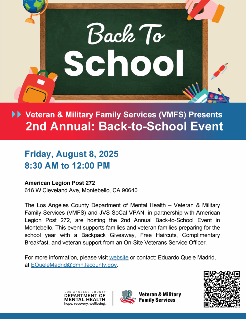 Veteran & Military Family Services (VMFS) Presents 2nd Annual: Back-to-School Event Friday, August 8, 2025 8:30 AM to 12:00 PM American Legion Post 272 616 W Cleveland Ave, Montebello, CA 90640 The Los Angeles County Department of Mental Health – Veteran & Military Family Services (VMFS) and JVS SoCal VPAN, in partnership with American Legion Post 272, are hosting the 2nd Annual Back-to-School Event in Montebello. This event supports families and veteran families preparing for the school year with a Backpack Giveaway, Free Haircuts, Complimentary Breakfast, and veteran support from an On-Site Veterans Service Officer. For more information, please visit website or contact: Eduardo Quele Madrid, at EQueleMadrid@dmh.lacounty.gov.