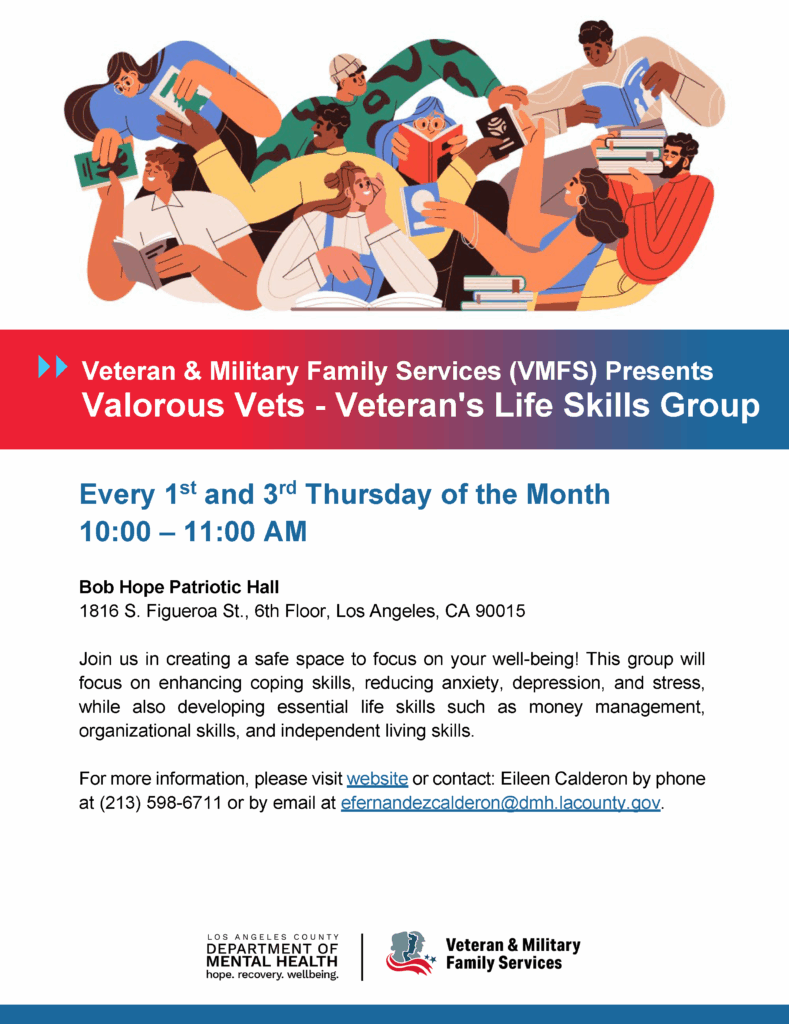 Veteran & Military Family Services (VMFS) Presents Valorous Vets - Veteran's Life Skills Group Every 1st and 3rd Thursday of the Month 10:00 – 11:00 AM Bob Hope Patriotic Hall 1816 S. Figueroa St., 6th Floor, Los Angeles, CA 90015 Join us in creating a safe space to focus on your well-being! This group will focus on enhancing coping skills, reducing anxiety, depression, and stress, while also developing essential life skills such as money management, organizational skills, and independent living skills. For more information, please visit website or contact: Eileen Calderon by phone at (213) 598-6711 or by email at efernandezcalderon@dmh.lacounty.gov