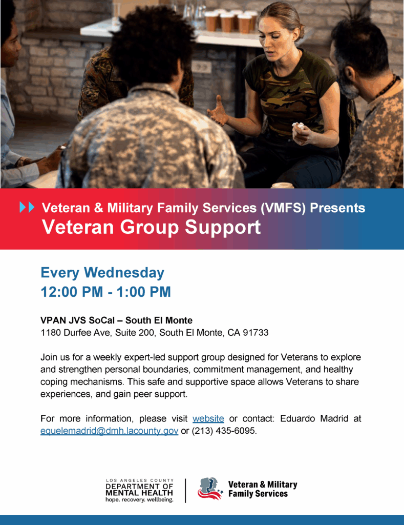 Veteran & Military Family Services (VMFS) Presents Veteran Group Support (Weekly) Join us for a weekly expert-led support group designed for Veterans to explore and strengthen personal boundaries, commitment management, and healthy coping mechanisms. This safe and supportive space allows Veterans to share experiences, and gain peer support. Contact for More Information: Eduardo Madrid – equelemadrid@dmh.lacounty.gov / 213-435-6095
