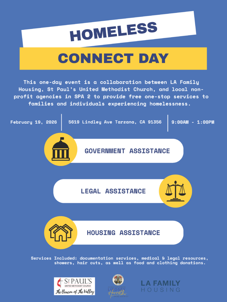 HOMELESS
CONNECT DAY

This one-day event is a collaboration between LA Family
Housing, St Paul’s United Methodist Church, and local nonprofit
agencies in SPA 2 to provide free one-stop services to
families and individuals experiencing homelessness.

February 19, 2026
9:00AM - 1:00PM
5619 Lindley Ave Tarzana, CA 91356 

GOVERNMENT ASSISTANCE
HOUSING ASSISTANCE
LEGAL ASSISTANCE

Services Included: documentation services, medical & legal resources,
showers, hair cuts, as well as food and clothing donations.